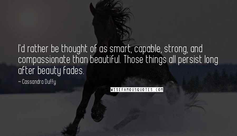 Cassandra Duffy Quotes: I'd rather be thought of as smart, capable, strong, and compassionate than beautiful. Those things all persist long after beauty fades.