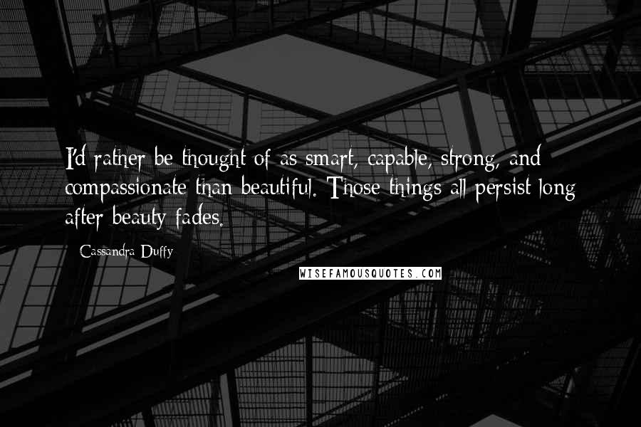 Cassandra Duffy Quotes: I'd rather be thought of as smart, capable, strong, and compassionate than beautiful. Those things all persist long after beauty fades.