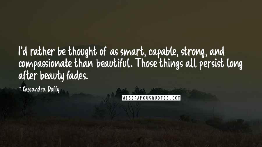 Cassandra Duffy Quotes: I'd rather be thought of as smart, capable, strong, and compassionate than beautiful. Those things all persist long after beauty fades.
