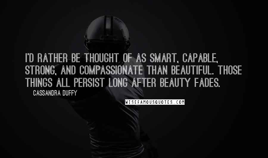 Cassandra Duffy Quotes: I'd rather be thought of as smart, capable, strong, and compassionate than beautiful. Those things all persist long after beauty fades.
