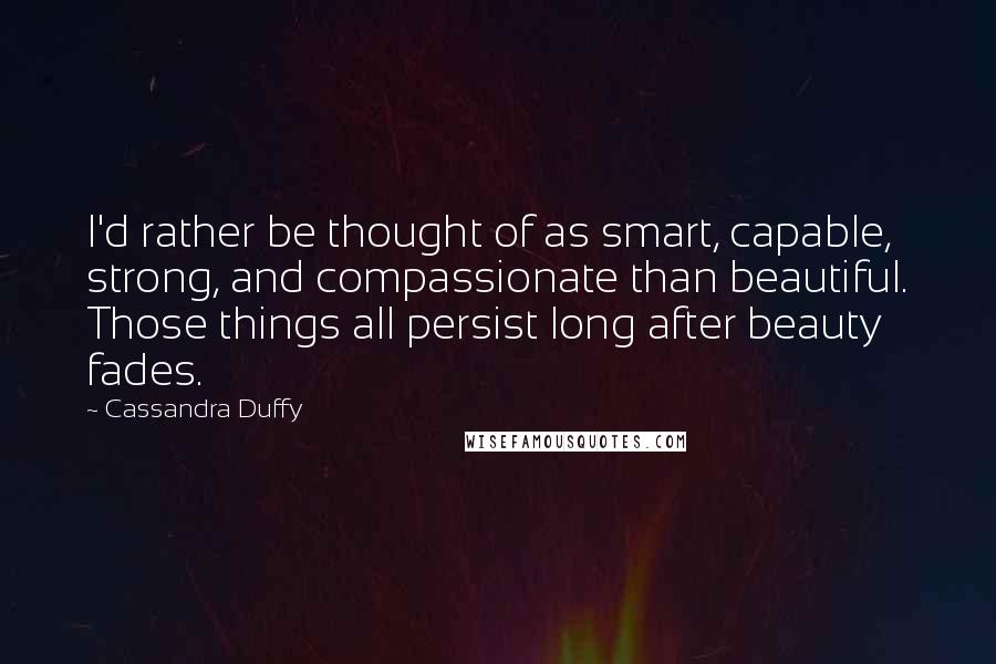 Cassandra Duffy Quotes: I'd rather be thought of as smart, capable, strong, and compassionate than beautiful. Those things all persist long after beauty fades.
