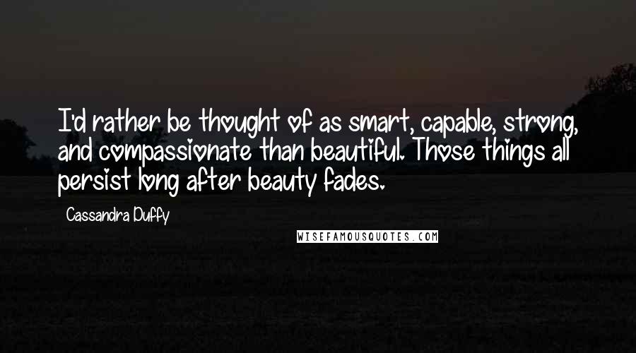 Cassandra Duffy Quotes: I'd rather be thought of as smart, capable, strong, and compassionate than beautiful. Those things all persist long after beauty fades.