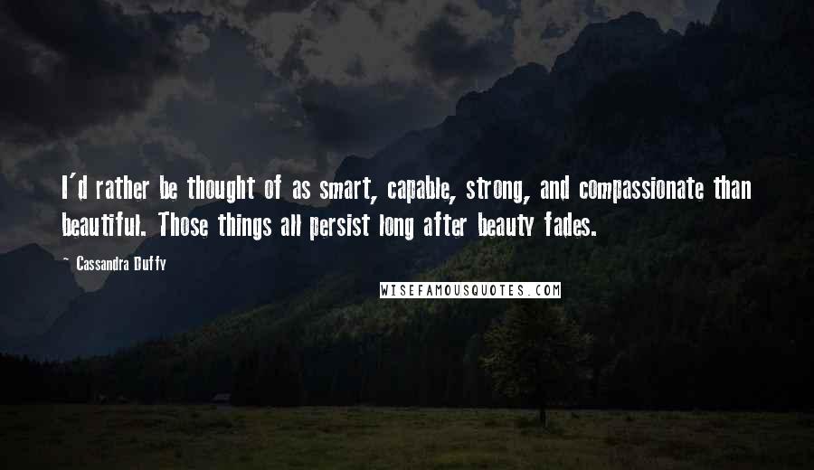 Cassandra Duffy Quotes: I'd rather be thought of as smart, capable, strong, and compassionate than beautiful. Those things all persist long after beauty fades.