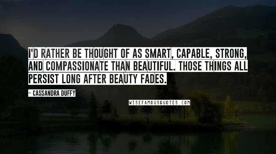 Cassandra Duffy Quotes: I'd rather be thought of as smart, capable, strong, and compassionate than beautiful. Those things all persist long after beauty fades.