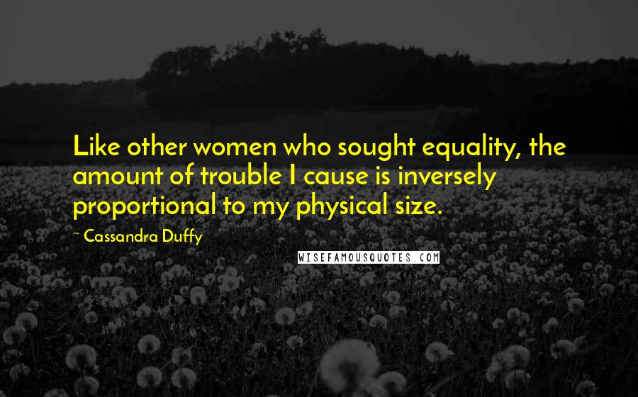 Cassandra Duffy Quotes: Like other women who sought equality, the amount of trouble I cause is inversely proportional to my physical size.