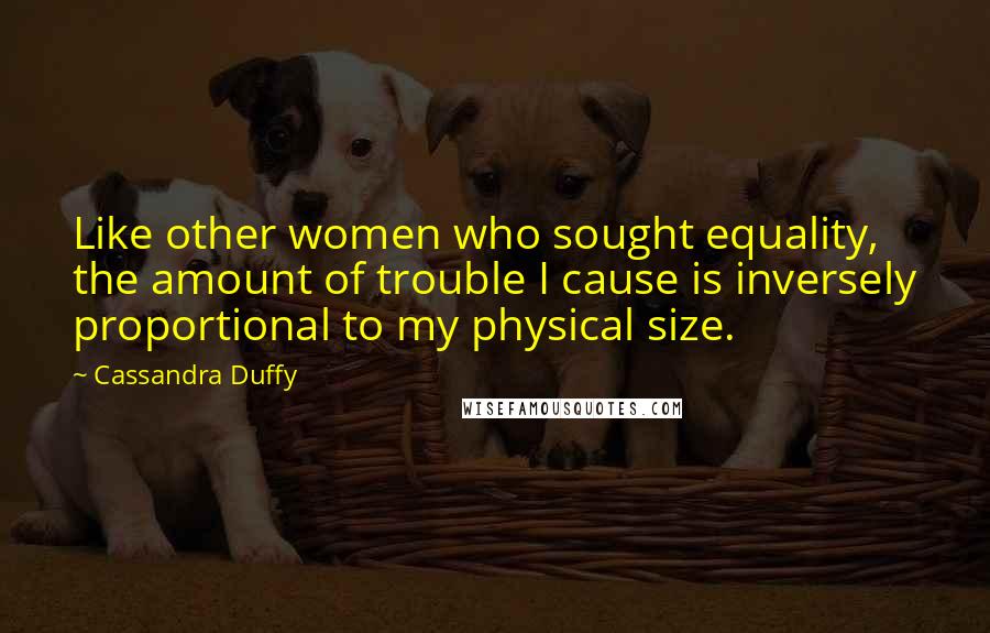Cassandra Duffy Quotes: Like other women who sought equality, the amount of trouble I cause is inversely proportional to my physical size.