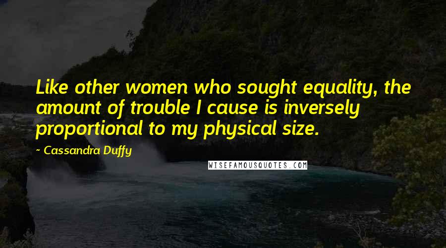 Cassandra Duffy Quotes: Like other women who sought equality, the amount of trouble I cause is inversely proportional to my physical size.