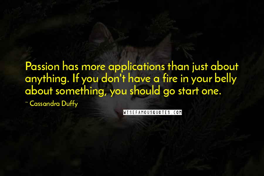 Cassandra Duffy Quotes: Passion has more applications than just about anything. If you don't have a fire in your belly about something, you should go start one.