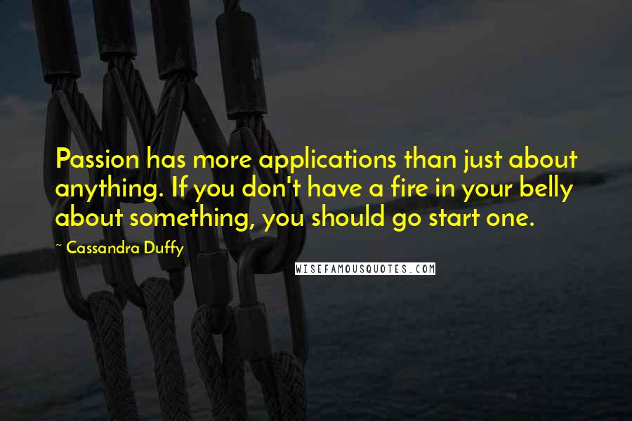 Cassandra Duffy Quotes: Passion has more applications than just about anything. If you don't have a fire in your belly about something, you should go start one.