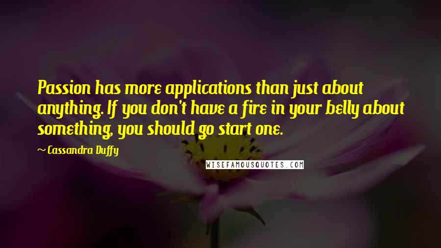 Cassandra Duffy Quotes: Passion has more applications than just about anything. If you don't have a fire in your belly about something, you should go start one.