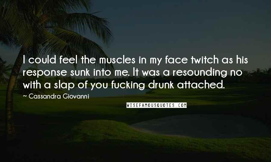 Cassandra Giovanni Quotes: I could feel the muscles in my face twitch as his response sunk into me. It was a resounding no with a slap of you fucking drunk attached.