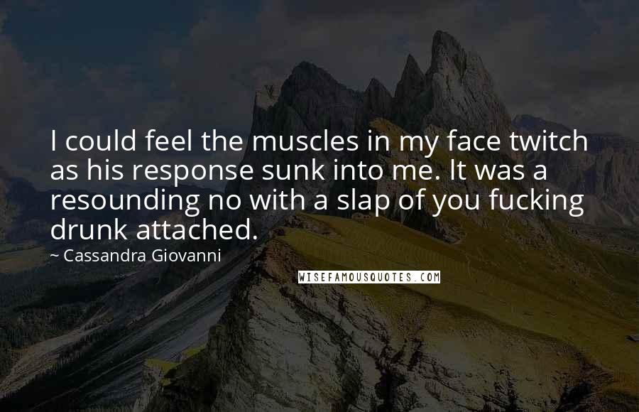 Cassandra Giovanni Quotes: I could feel the muscles in my face twitch as his response sunk into me. It was a resounding no with a slap of you fucking drunk attached.