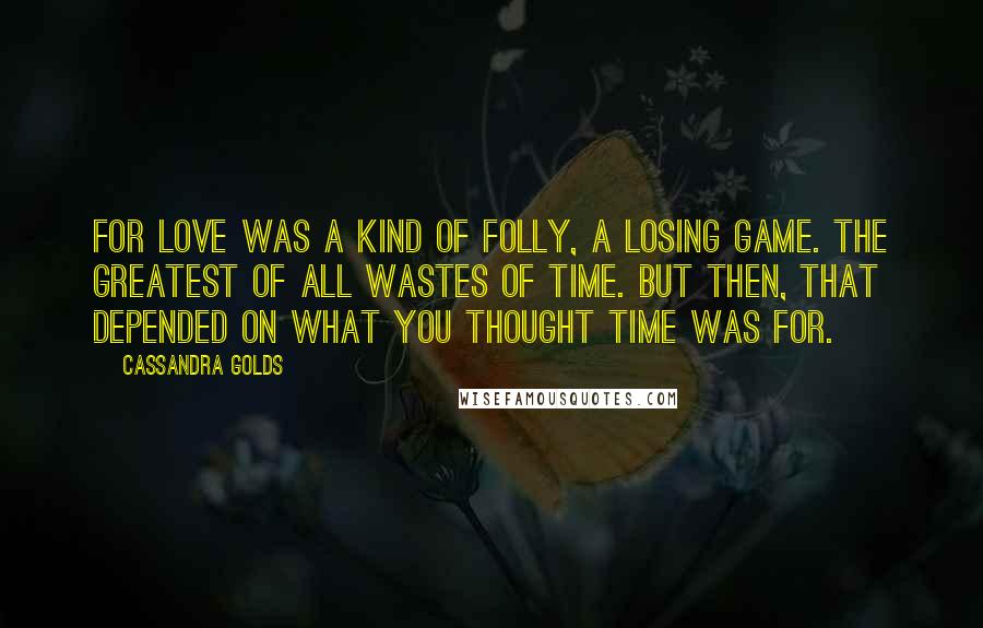 Cassandra Golds Quotes: For love was a kind of folly, a losing game. The greatest of all Wastes of Time. But then, that depended on what you thought time was for.