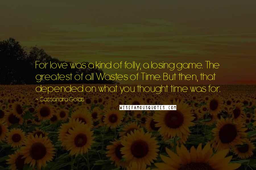 Cassandra Golds Quotes: For love was a kind of folly, a losing game. The greatest of all Wastes of Time. But then, that depended on what you thought time was for.