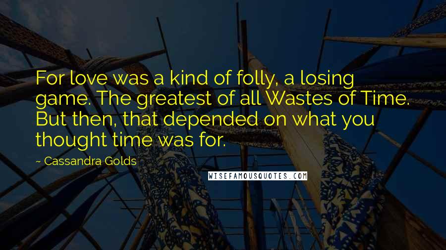 Cassandra Golds Quotes: For love was a kind of folly, a losing game. The greatest of all Wastes of Time. But then, that depended on what you thought time was for.