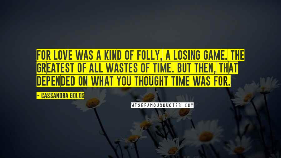 Cassandra Golds Quotes: For love was a kind of folly, a losing game. The greatest of all Wastes of Time. But then, that depended on what you thought time was for.