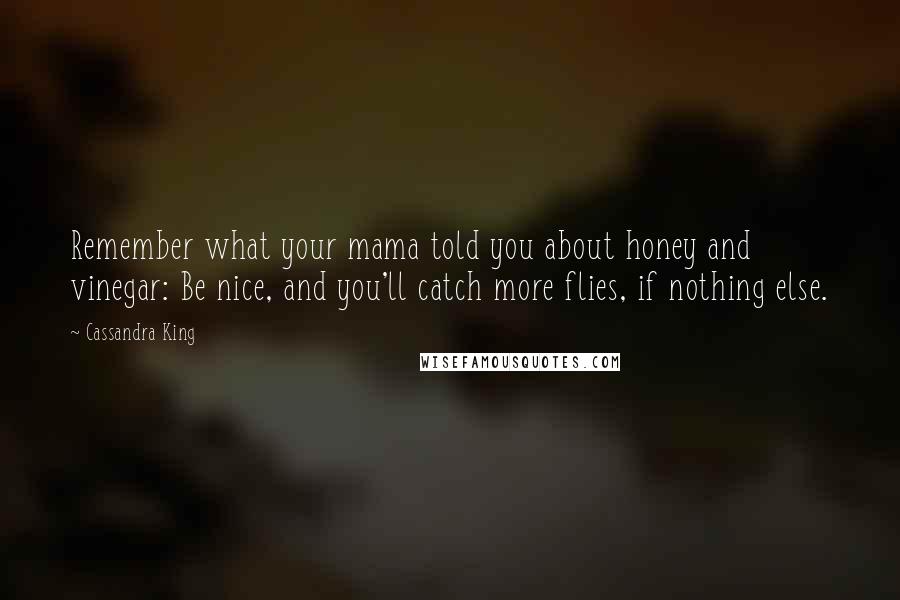 Cassandra King Quotes: Remember what your mama told you about honey and vinegar: Be nice, and you'll catch more flies, if nothing else.