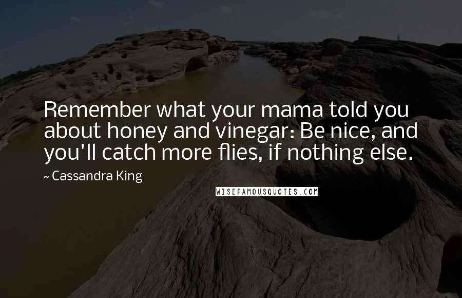 Cassandra King Quotes: Remember what your mama told you about honey and vinegar: Be nice, and you'll catch more flies, if nothing else.