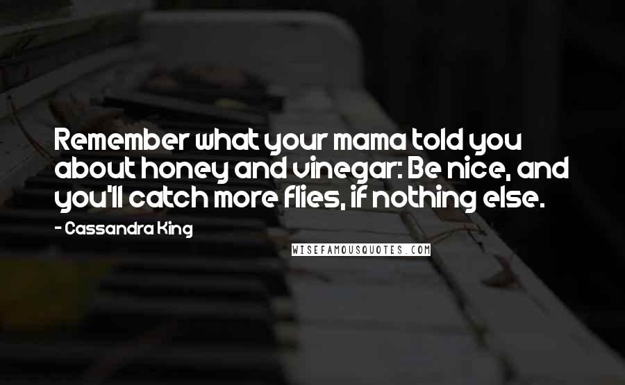 Cassandra King Quotes: Remember what your mama told you about honey and vinegar: Be nice, and you'll catch more flies, if nothing else.