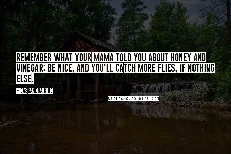 Cassandra King Quotes: Remember what your mama told you about honey and vinegar: Be nice, and you'll catch more flies, if nothing else.