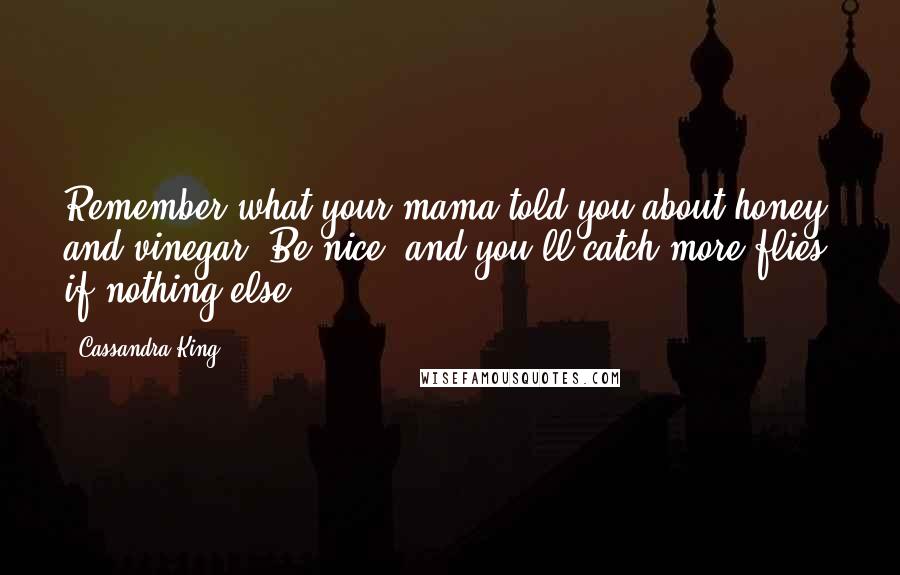 Cassandra King Quotes: Remember what your mama told you about honey and vinegar: Be nice, and you'll catch more flies, if nothing else.