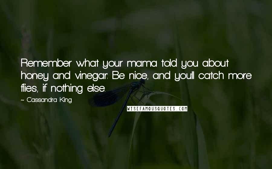 Cassandra King Quotes: Remember what your mama told you about honey and vinegar: Be nice, and you'll catch more flies, if nothing else.