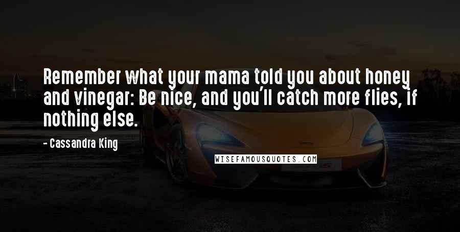 Cassandra King Quotes: Remember what your mama told you about honey and vinegar: Be nice, and you'll catch more flies, if nothing else.