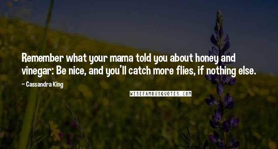 Cassandra King Quotes: Remember what your mama told you about honey and vinegar: Be nice, and you'll catch more flies, if nothing else.