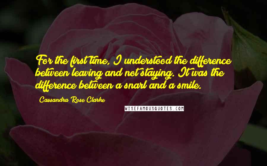 Cassandra Rose Clarke Quotes: For the first time, I understood the difference between leaving and not staying. It was the difference between a snarl and a smile.