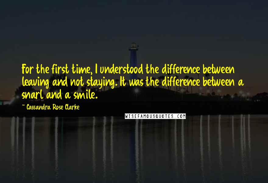 Cassandra Rose Clarke Quotes: For the first time, I understood the difference between leaving and not staying. It was the difference between a snarl and a smile.