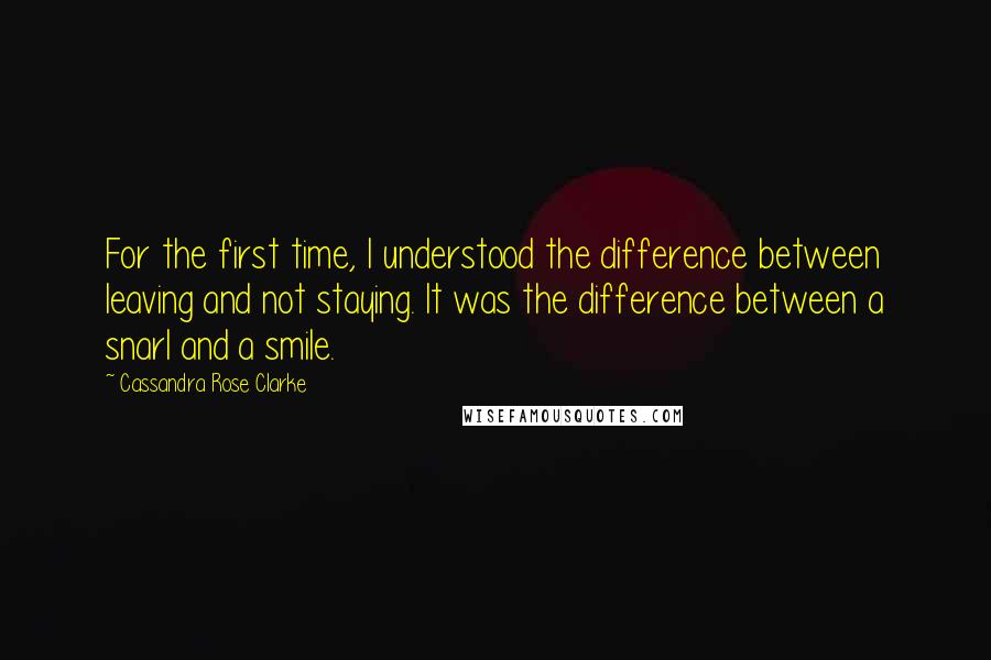 Cassandra Rose Clarke Quotes: For the first time, I understood the difference between leaving and not staying. It was the difference between a snarl and a smile.