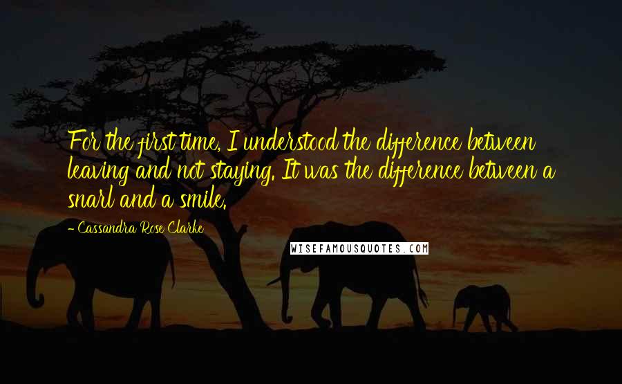 Cassandra Rose Clarke Quotes: For the first time, I understood the difference between leaving and not staying. It was the difference between a snarl and a smile.