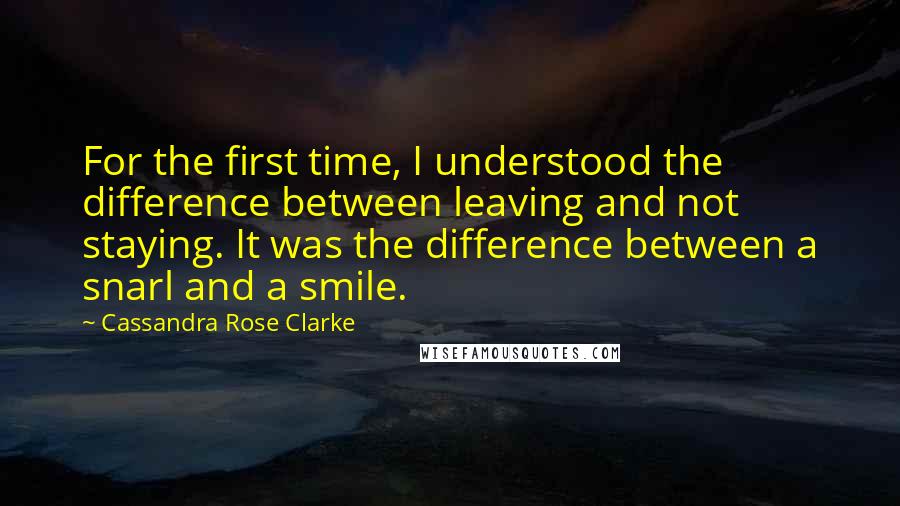 Cassandra Rose Clarke Quotes: For the first time, I understood the difference between leaving and not staying. It was the difference between a snarl and a smile.