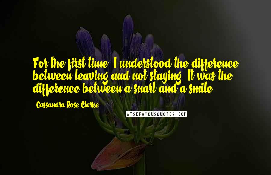 Cassandra Rose Clarke Quotes: For the first time, I understood the difference between leaving and not staying. It was the difference between a snarl and a smile.