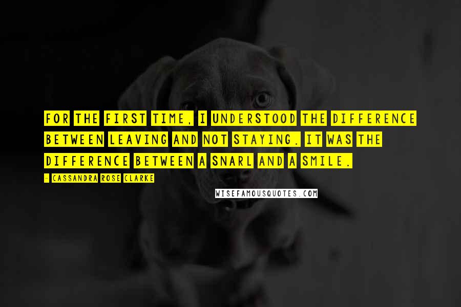 Cassandra Rose Clarke Quotes: For the first time, I understood the difference between leaving and not staying. It was the difference between a snarl and a smile.