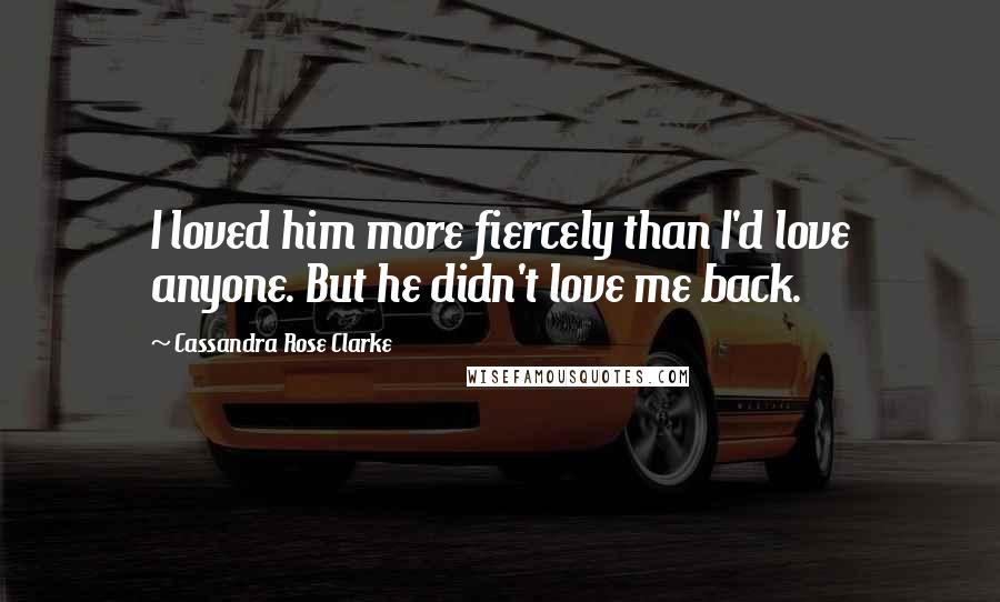 Cassandra Rose Clarke Quotes: I loved him more fiercely than I'd love anyone. But he didn't love me back.