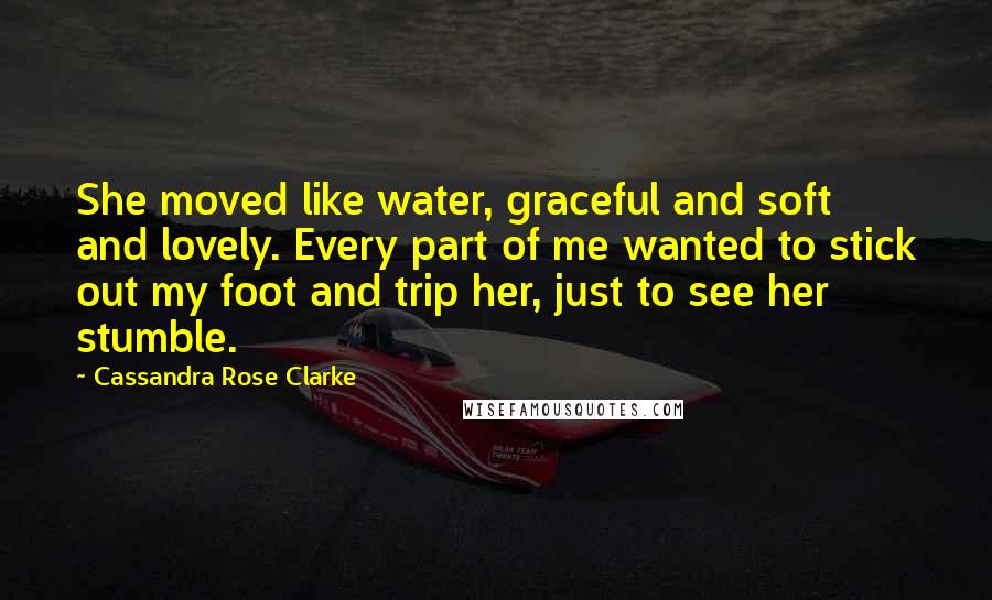 Cassandra Rose Clarke Quotes: She moved like water, graceful and soft and lovely. Every part of me wanted to stick out my foot and trip her, just to see her stumble.