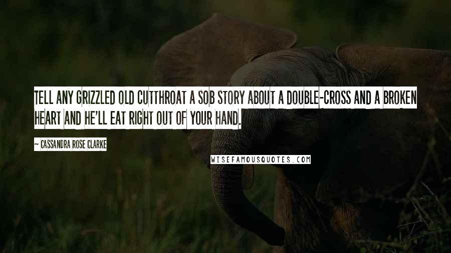 Cassandra Rose Clarke Quotes: Tell any grizzled old cutthroat a sob story about a double-cross and a broken heart and he'll eat right out of your hand.