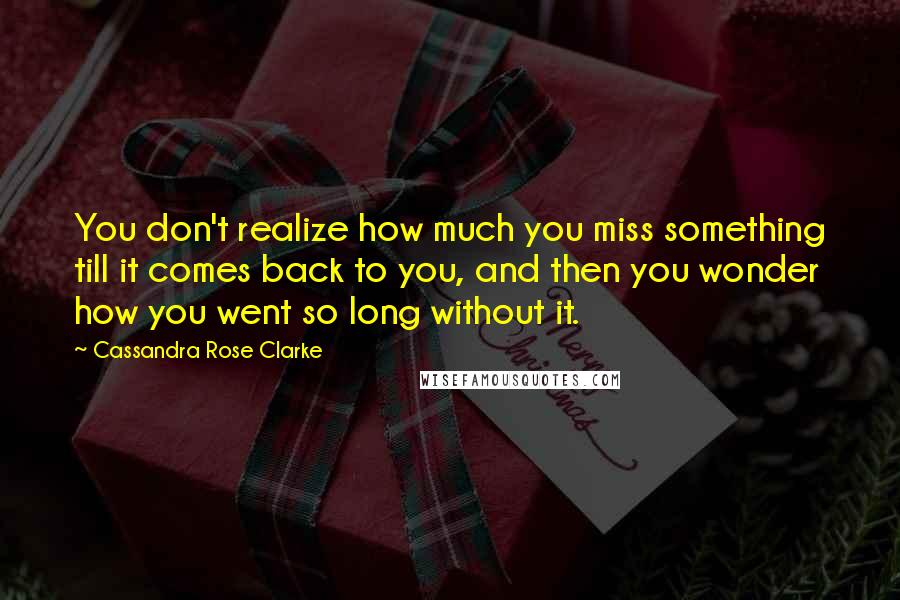 Cassandra Rose Clarke Quotes: You don't realize how much you miss something till it comes back to you, and then you wonder how you went so long without it.
