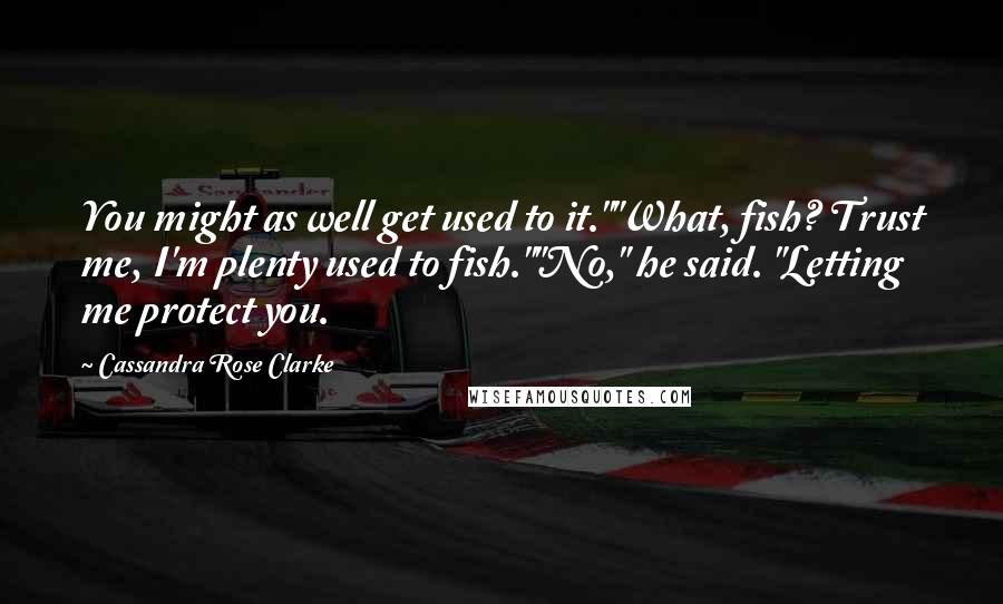 Cassandra Rose Clarke Quotes: You might as well get used to it.""What, fish? Trust me, I'm plenty used to fish.""No," he said. "Letting me protect you.