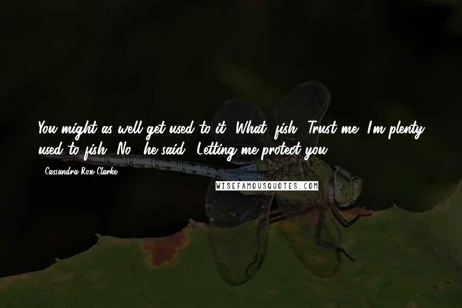 Cassandra Rose Clarke Quotes: You might as well get used to it.""What, fish? Trust me, I'm plenty used to fish.""No," he said. "Letting me protect you.