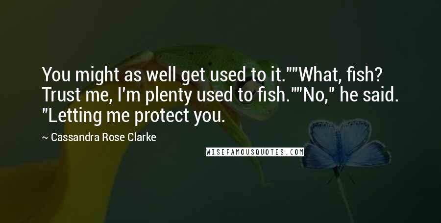 Cassandra Rose Clarke Quotes: You might as well get used to it.""What, fish? Trust me, I'm plenty used to fish.""No," he said. "Letting me protect you.