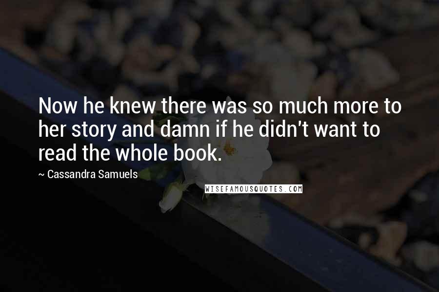 Cassandra Samuels Quotes: Now he knew there was so much more to her story and damn if he didn't want to read the whole book.
