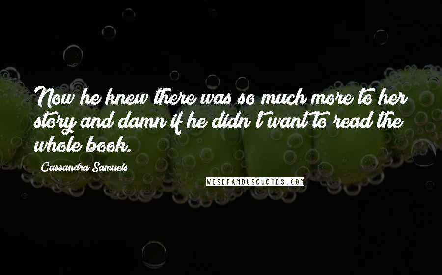Cassandra Samuels Quotes: Now he knew there was so much more to her story and damn if he didn't want to read the whole book.
