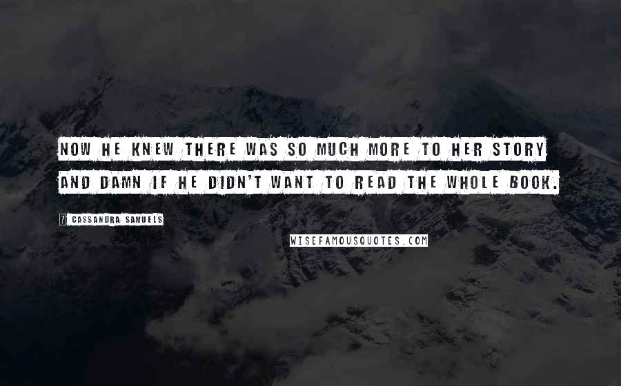 Cassandra Samuels Quotes: Now he knew there was so much more to her story and damn if he didn't want to read the whole book.