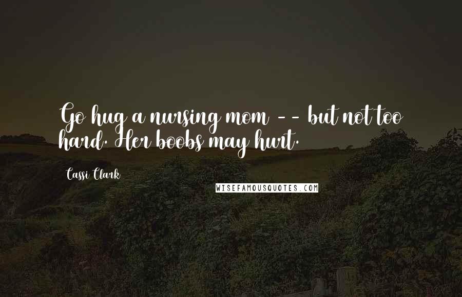 Cassi Clark Quotes: Go hug a nursing mom -- but not too hard. Her boobs may hurt.