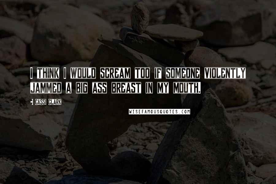 Cassi Clark Quotes: I think I would scream too if someone violently jammed a big ass breast in my mouth.