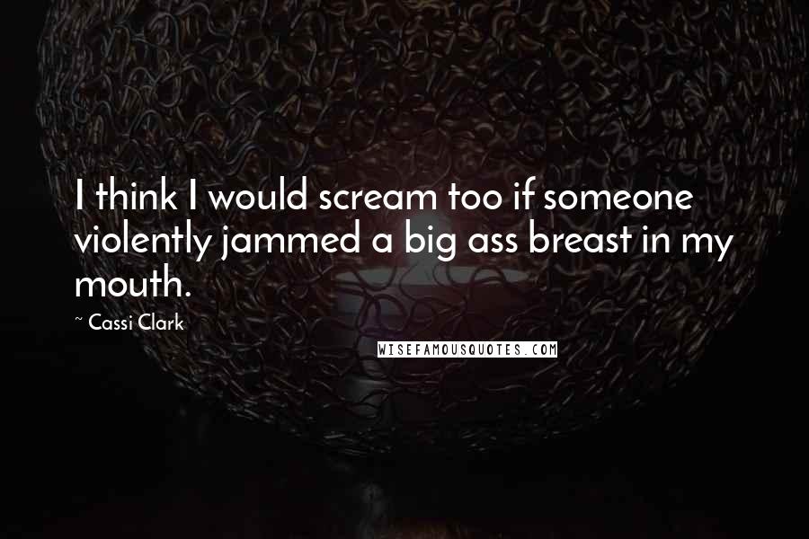 Cassi Clark Quotes: I think I would scream too if someone violently jammed a big ass breast in my mouth.