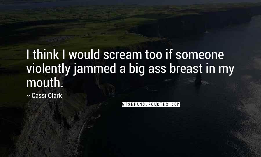 Cassi Clark Quotes: I think I would scream too if someone violently jammed a big ass breast in my mouth.