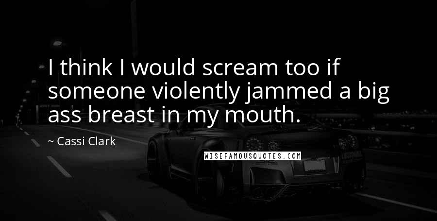 Cassi Clark Quotes: I think I would scream too if someone violently jammed a big ass breast in my mouth.
